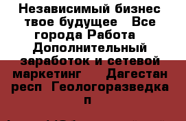 Независимый бизнес-твое будущее - Все города Работа » Дополнительный заработок и сетевой маркетинг   . Дагестан респ.,Геологоразведка п.